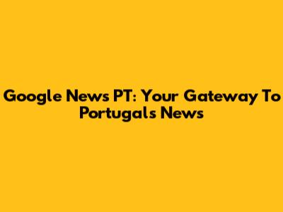 Google News PT: Your Gateway To Portugal's News