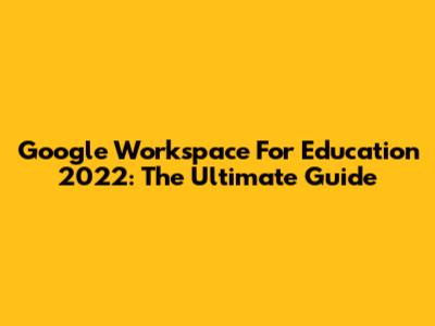 Google Workspace For Education 2022: The Ultimate Guide