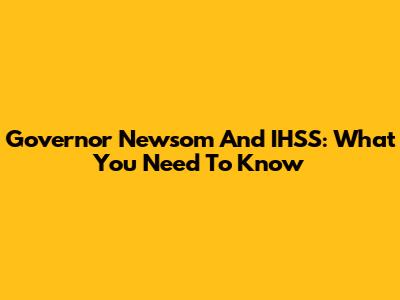 Governor Newsom And IHSS: What You Need To Know