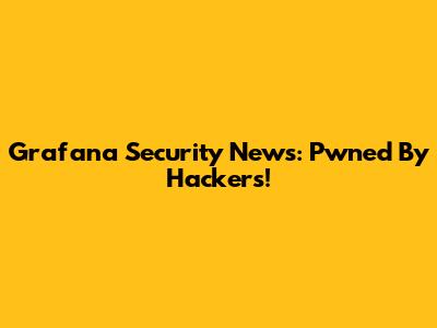 Grafana Security News: Pwned By Hackers!