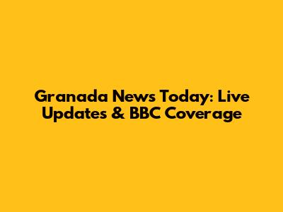 Granada News Today: Live Updates & BBC Coverage