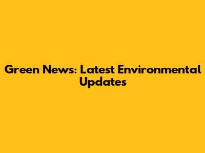 Green News: Latest Environmental Updates