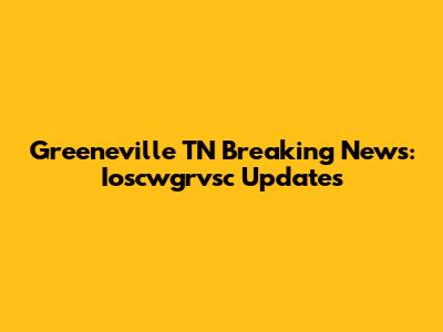 Greeneville TN Breaking News: Ioscwgrvsc Updates