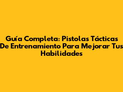 Guía Completa: Pistolas Tácticas De Entrenamiento Para Mejorar Tus Habilidades