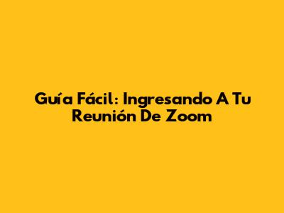 Guía Fácil: Ingresando A Tu Reunión De Zoom