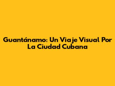 Guantánamo: Un Viaje Visual Por La Ciudad Cubana