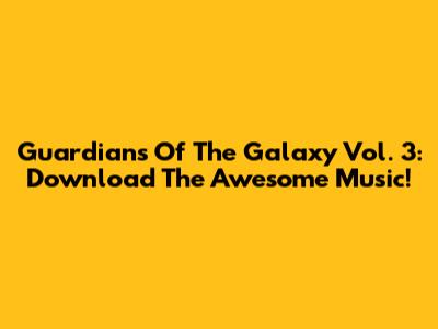Guardians Of The Galaxy Vol. 3: Download The Awesome Music!
