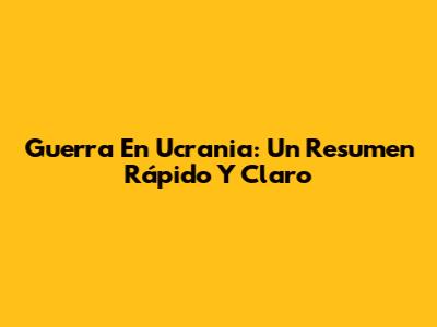 Guerra En Ucrania: Un Resumen Rápido Y Claro