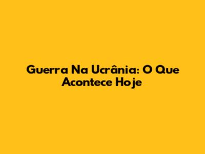 Guerra Na Ucrânia: O Que Acontece Hoje