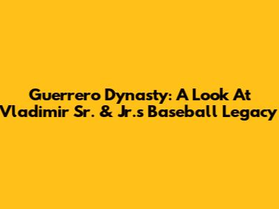 Guerrero Dynasty: A Look At Vladimir Sr. & Jr.'s Baseball Legacy