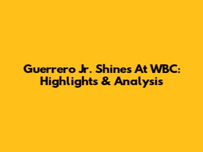 Guerrero Jr. Shines At WBC: Highlights & Analysis