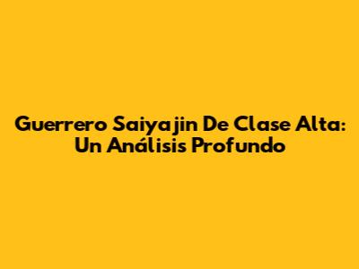 Guerrero Saiyajin De Clase Alta: Un Análisis Profundo
