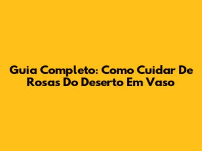 Guia Completo: Como Cuidar De Rosas Do Deserto Em Vaso