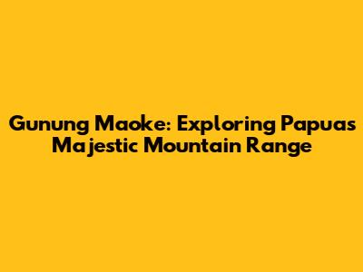 Gunung Maoke: Exploring Papua's Majestic Mountain Range