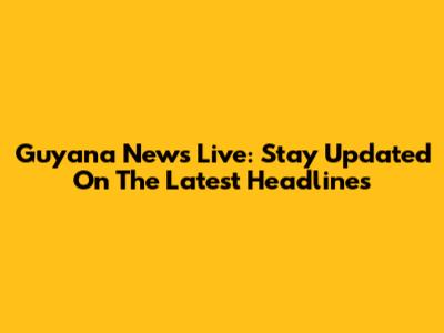 Guyana News Live: Stay Updated On The Latest Headlines
