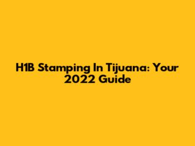 H1B Stamping In Tijuana: Your 2022 Guide