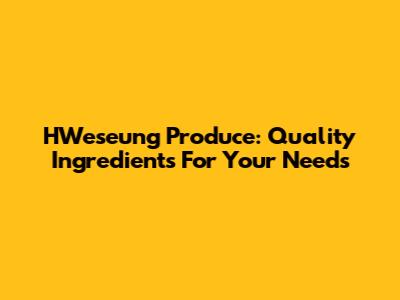 HWeseung Produce: Quality Ingredients For Your Needs