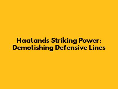 Haaland's Striking Power: Demolishing Defensive Lines