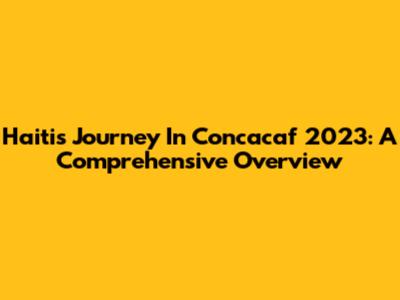 Haiti's Journey In Concacaf 2023: A Comprehensive Overview