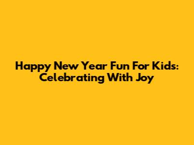 Happy New Year Fun For Kids: Celebrating With Joy