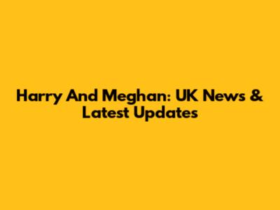 Harry And Meghan: UK News & Latest Updates