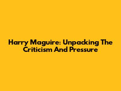 Harry Maguire: Unpacking The Criticism And Pressure