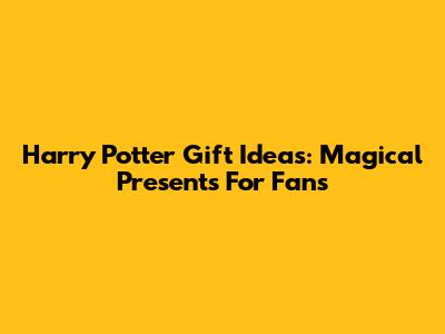 Harry Potter Gift Ideas: Magical Presents For Fans