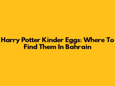 Harry Potter Kinder Eggs: Where To Find Them In Bahrain