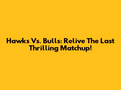 Hawks Vs. Bulls: Relive The Last Thrilling Matchup!