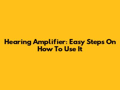 Hearing Amplifier: Easy Steps On How To Use It