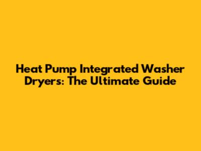Heat Pump Integrated Washer Dryers: The Ultimate Guide