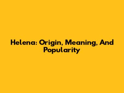 Helena: Origin, Meaning, And Popularity