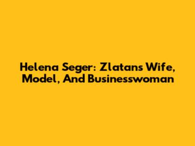 Helena Seger: Zlatan's Wife, Model, And Businesswoman