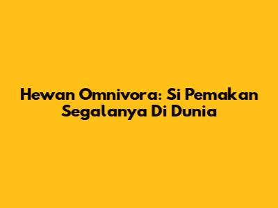 Hewan Omnivora: Si Pemakan Segalanya Di Dunia
