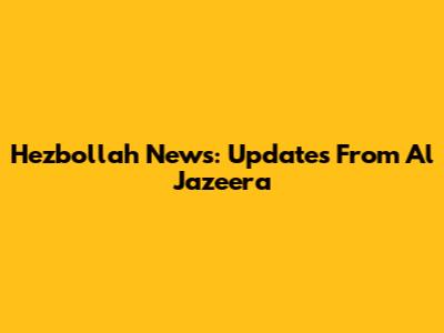 Hezbollah News: Updates From Al Jazeera
