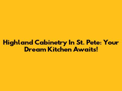 Highland Cabinetry In St. Pete: Your Dream Kitchen Awaits!