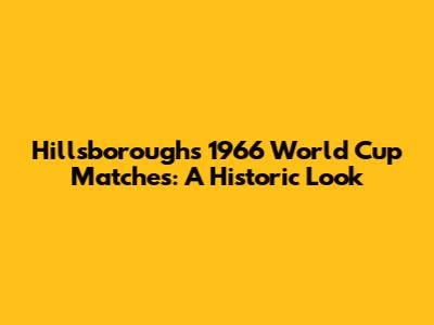 Hillsborough's 1966 World Cup Matches: A Historic Look