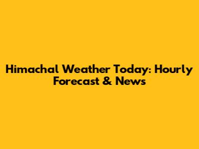 Himachal Weather Today: Hourly Forecast & News