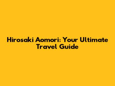 Hirosaki Aomori: Your Ultimate Travel Guide