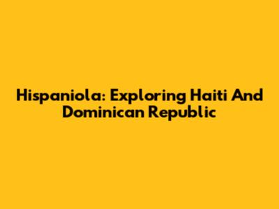 Hispaniola: Exploring Haiti And Dominican Republic