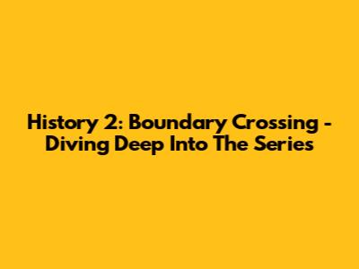History 2: Boundary Crossing - Diving Deep Into The Series