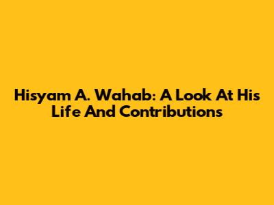 Hisyam A. Wahab: A Look At His Life And Contributions