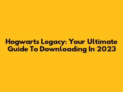 Hogwarts Legacy: Your Ultimate Guide To Downloading In 2023