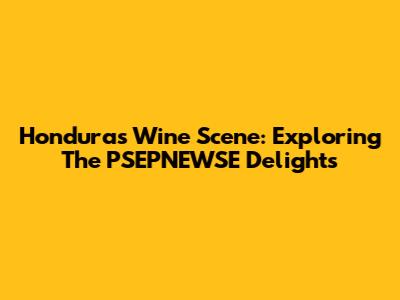 Honduras Wine Scene: Exploring The PSEPNEWSE Delights