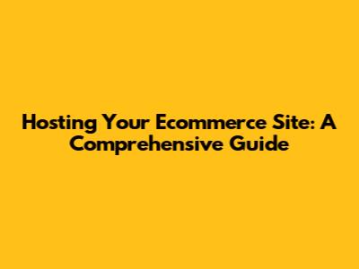 Hosting Your Ecommerce Site: A Comprehensive Guide