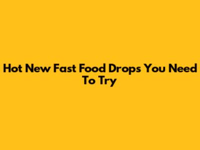 Hot New Fast Food Drops You Need To Try