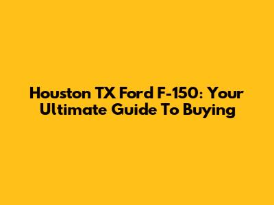 Houston TX Ford F-150: Your Ultimate Guide To Buying