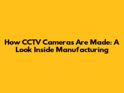 How CCTV Cameras Are Made: A Look Inside Manufacturing