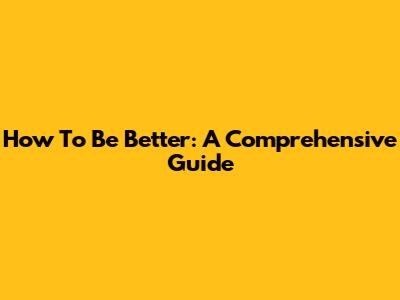 How To Be Better: A Comprehensive Guide
