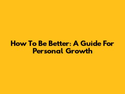 How To Be Better: A Guide For Personal Growth